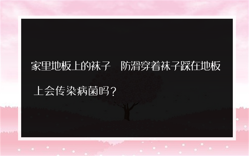 家里地板上的袜子 防滑穿着袜子踩在地板上会传染病菌吗？